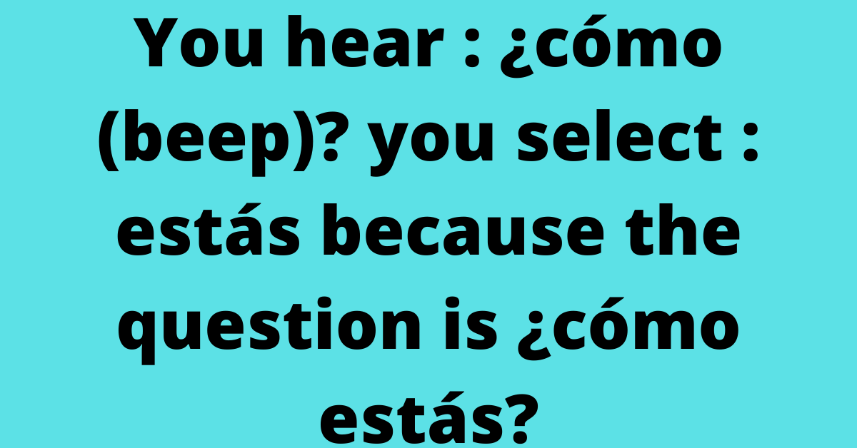 You hear : ¿cómo (beep)? you select : estás because the question is ¿cómo estás?