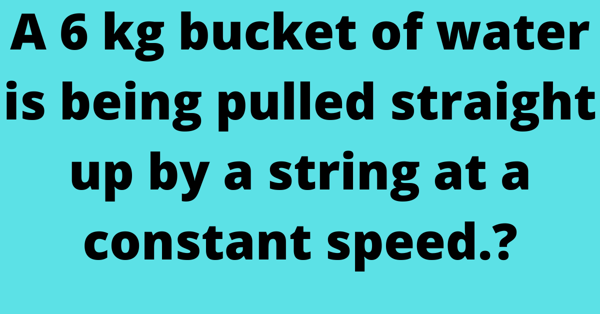 A 6 kg bucket of water is being pulled straight up by a string at a constant speed.?